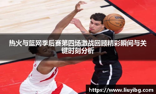 zoty中欧热火与篮网季后赛第四场激战回顾精彩瞬间与关键时刻分析