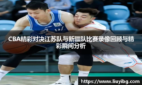 zoty中欧CBA精彩对决江苏队与新疆队比赛录像回顾与精彩瞬间分析